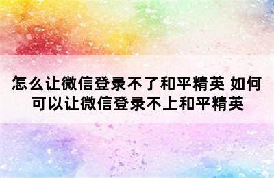 怎么让微信登录不了和平精英 如何可以让微信登录不上和平精英